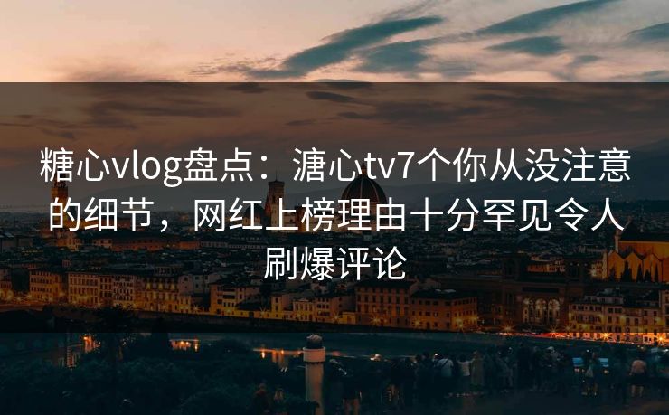 糖心vlog盘点：溏心tv7个你从没注意的细节，网红上榜理由十分罕见令人刷爆评论