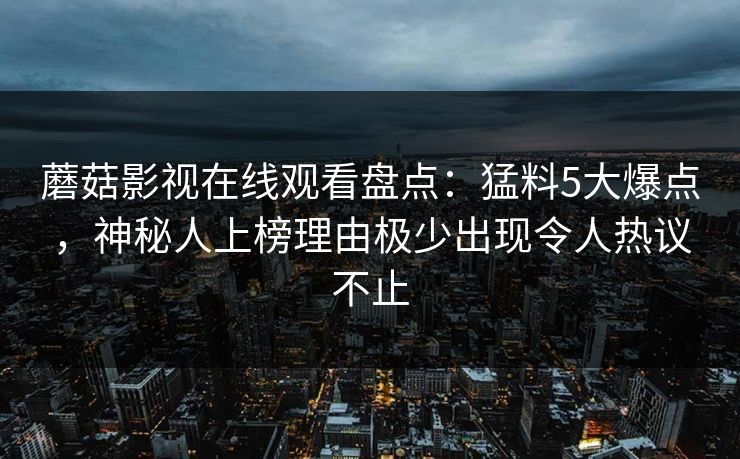 蘑菇影视在线观看盘点：猛料5大爆点，神秘人上榜理由极少出现令人热议不止