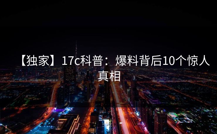 【独家】17c科普：爆料背后10个惊人真相