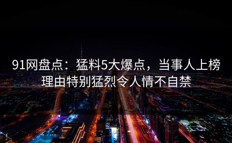 91网盘点：猛料5大爆点，当事人上榜理由特别猛烈令人情不自禁
