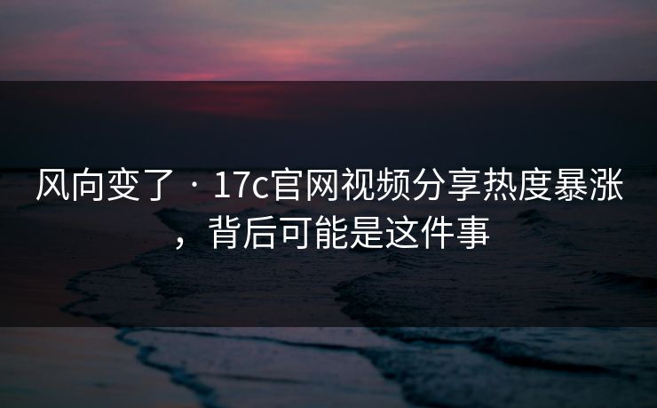风向变了 · 17c官网视频分享热度暴涨，背后可能是这件事
