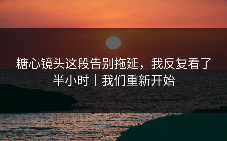 糖心镜头这段告别拖延，我反复看了半小时｜我们重新开始