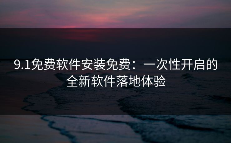 9.1免费软件安装免费：一次性开启的全新软件落地体验
