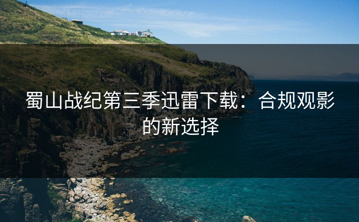 蜀山战纪第三季迅雷下载:合规观影的新选择 蜀山战纪第三季迅雷下载:合规观影的新选择