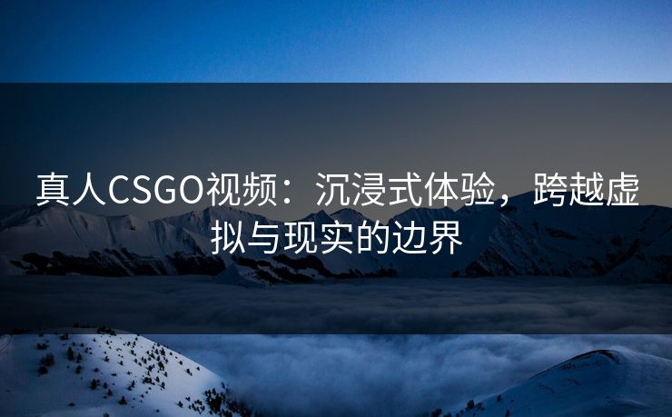 真人CSGO视频：沉浸式体验，跨越虚拟与现实的边界
