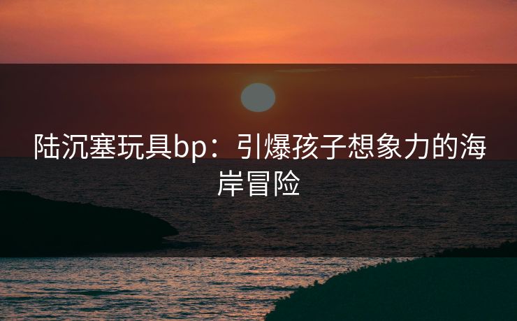 陆沉塞玩具bp：引爆孩子想象力的海岸冒险