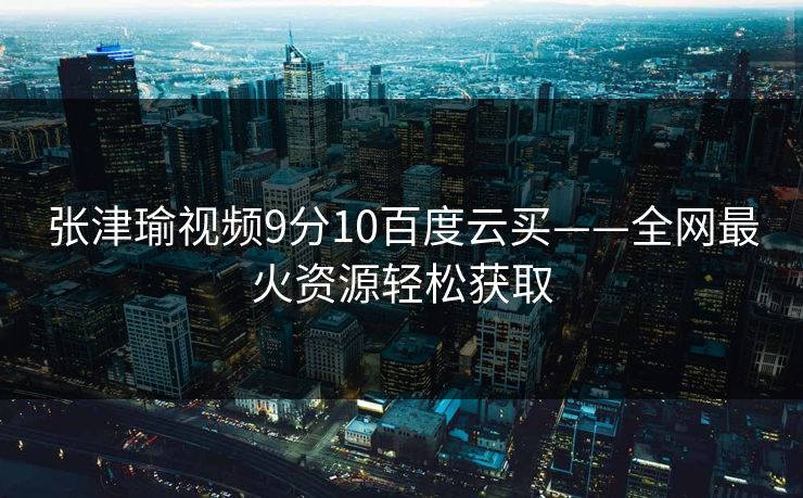 张津瑜视频9分10百度云买——全网最火资源轻松获取