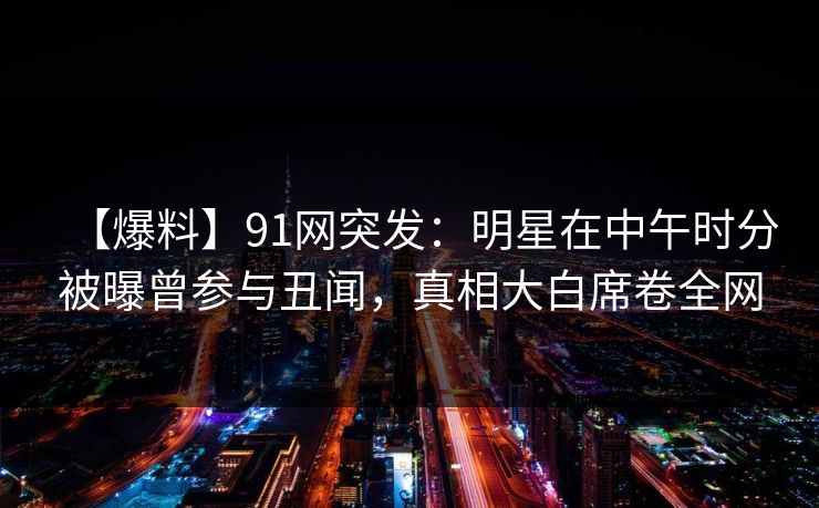 【爆料】91网突发：明星在中午时分被曝曾参与丑闻，真相大白席卷全网