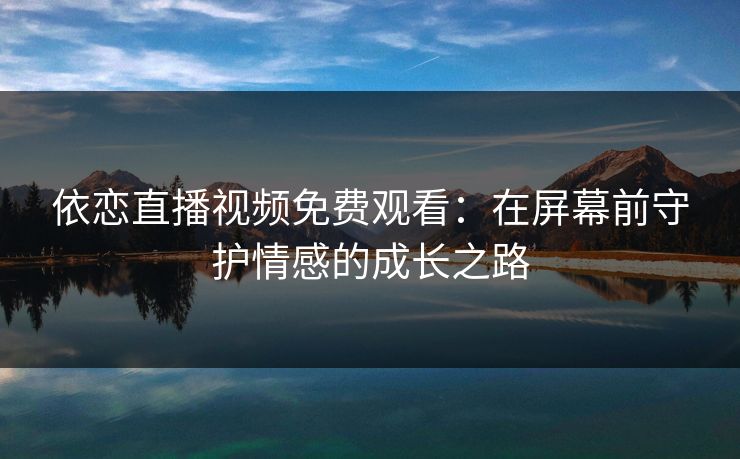 依恋直播视频免费观看：在屏幕前守护情感的成长之路