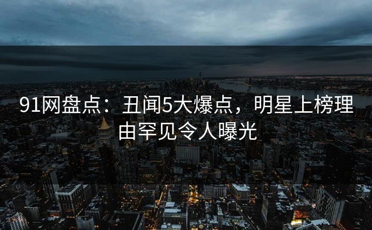 91网盘点：丑闻5大爆点，明星上榜理由罕见令人曝光