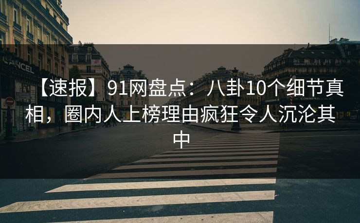 【速报】91网盘点：八卦10个细节真相，圈内人上榜理由疯狂令人沉沦其中