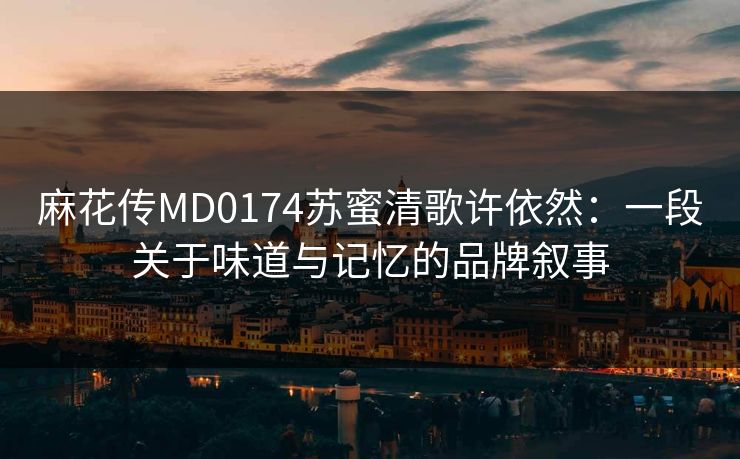 麻花传MD0174苏蜜清歌许依然：一段关于味道与记忆的品牌叙事