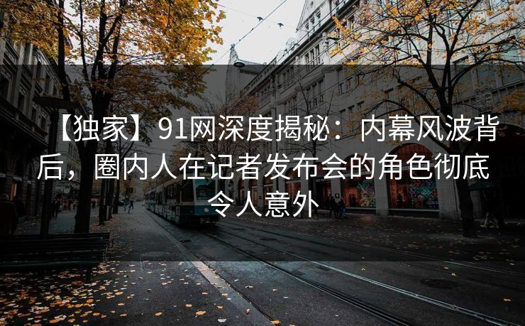 【独家】91网深度揭秘：内幕风波背后，圈内人在记者发布会的角色彻底令人意外