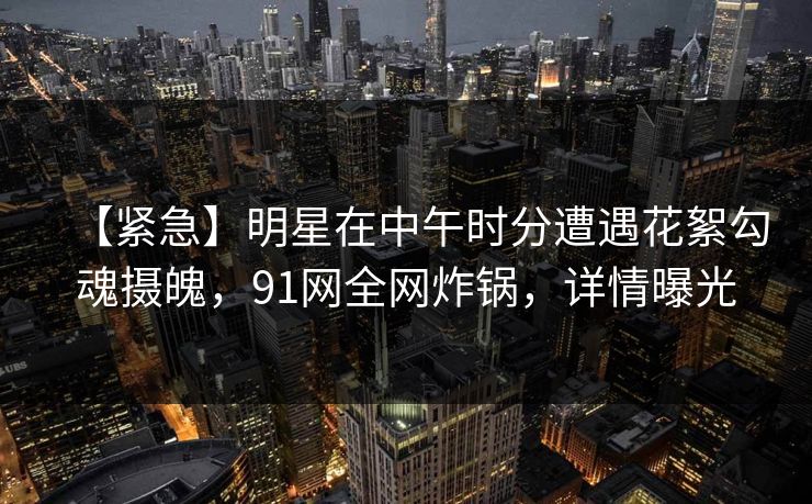 【紧急】明星在中午时分遭遇花絮勾魂摄魄，91网全网炸锅，详情曝光
