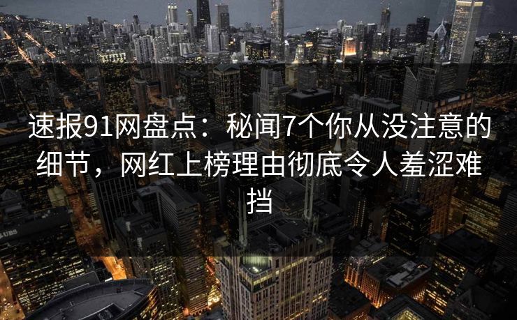速报91网盘点：秘闻7个你从没注意的细节，网红上榜理由彻底令人羞涩难挡