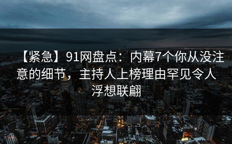 【紧急】91网盘点：内幕7个你从没注意的细节，主持人上榜理由罕见令人浮想联翩