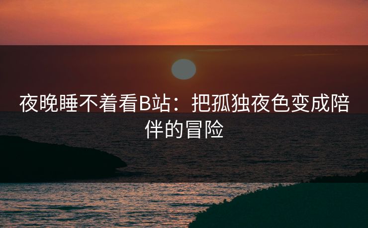 夜晚睡不着看B站：把孤独夜色变成陪伴的冒险
