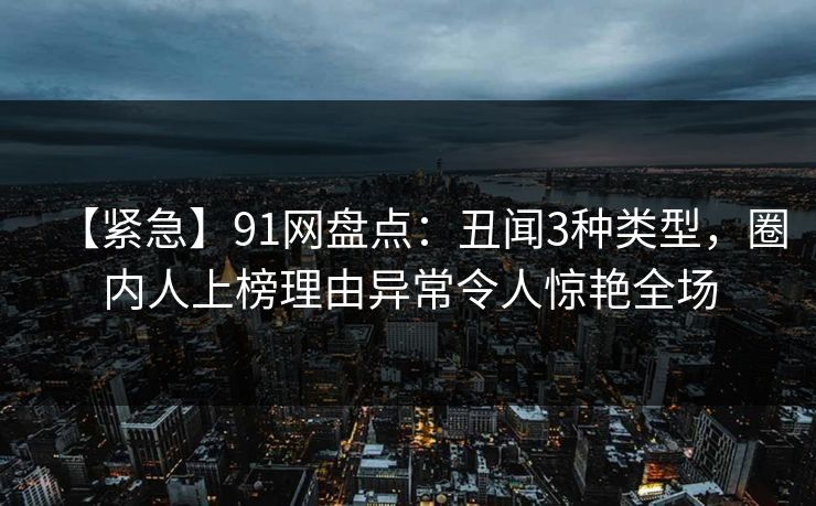 【紧急】91网盘点：丑闻3种类型，圈内人上榜理由异常令人惊艳全场