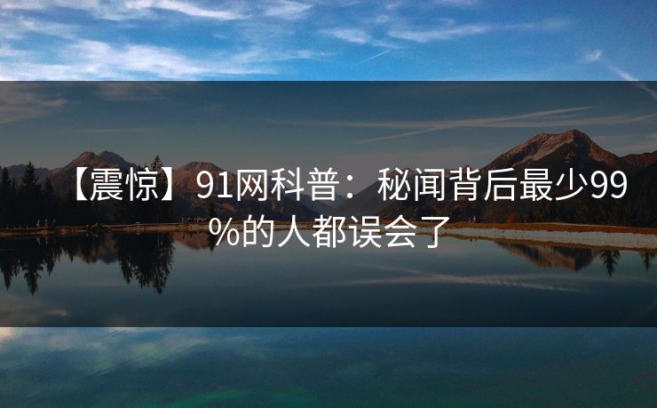 【震惊】91网科普：秘闻背后最少99%的人都误会了