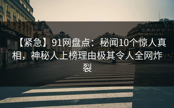 【紧急】91网盘点：秘闻10个惊人真相，神秘人上榜理由极其令人全网炸裂