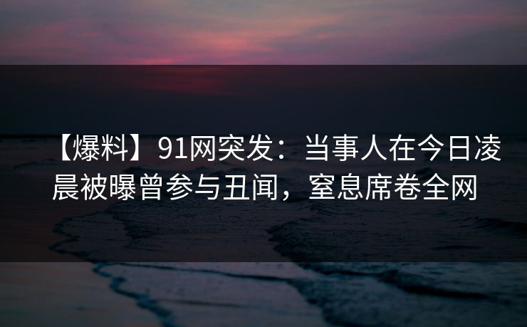 【爆料】91网突发：当事人在今日凌晨被曝曾参与丑闻，窒息席卷全网