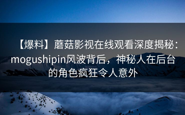 【爆料】蘑菇影视在线观看深度揭秘：mogushipin风波背后，神秘人在后台的角色疯狂令人意外