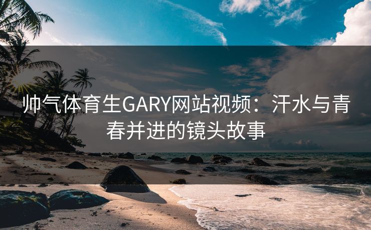 帅气体育生GARY网站视频：汗水与青春并进的镜头故事