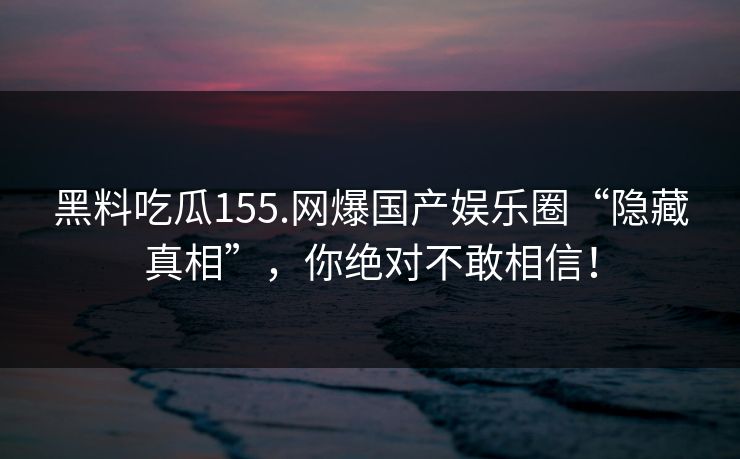 黑料吃瓜155.网爆国产娱乐圈“隐藏真相”，你绝对不敢相信！