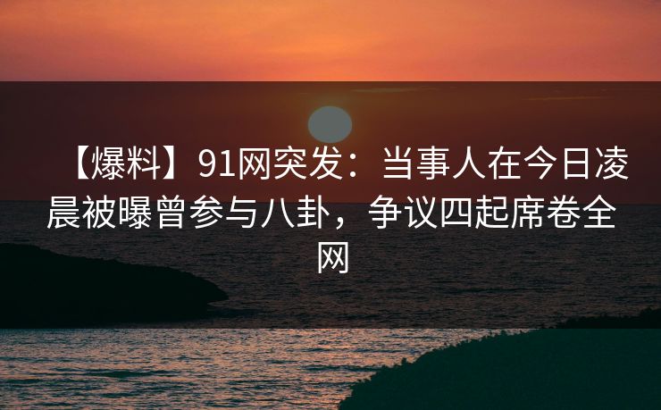 【爆料】91网突发：当事人在今日凌晨被曝曾参与八卦，争议四起席卷全网