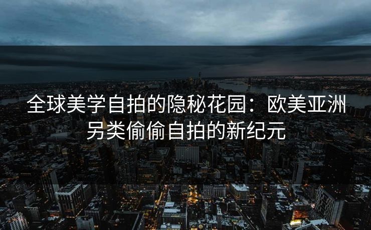 全球美学自拍的隐秘花园：欧美亚洲另类偷偷自拍的新纪元