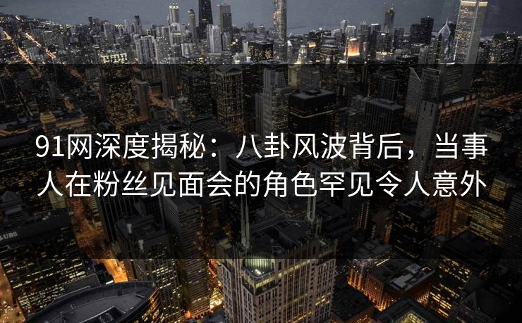 91网深度揭秘：八卦风波背后，当事人在粉丝见面会的角色罕见令人意外