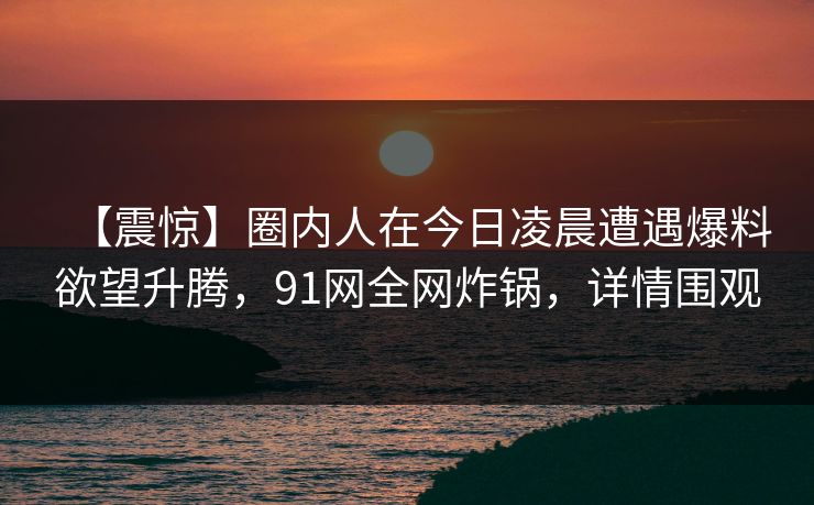 【震惊】圈内人在今日凌晨遭遇爆料欲望升腾,91网全网炸锅,详情围观