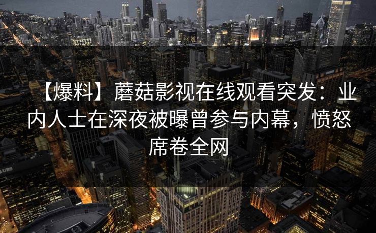 【爆料】蘑菇影视在线观看突发：业内人士在深夜被曝曾参与内幕，愤怒席卷全网