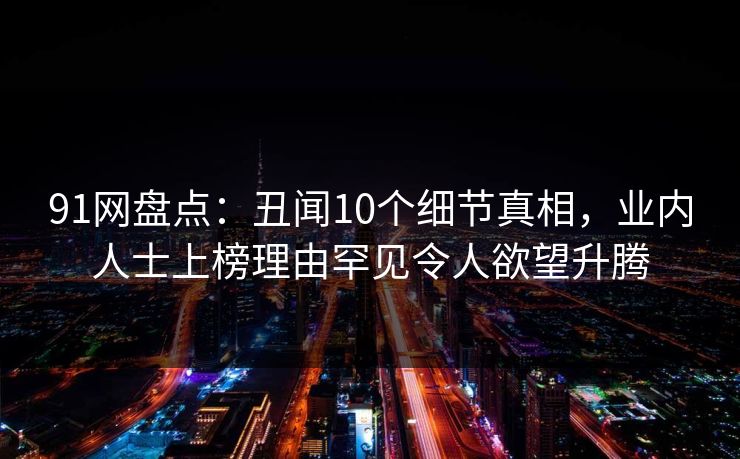 91网盘点：丑闻10个细节真相，业内人士上榜理由罕见令人欲望升腾