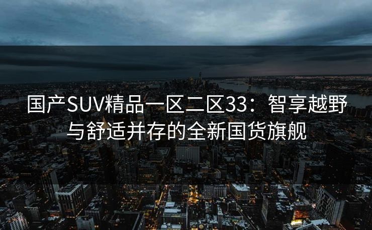国产SUV精品一区二区33：智享越野与舒适并存的全新国货旗舰