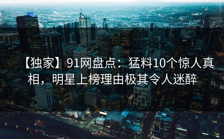 【独家】91网盘点：猛料10个惊人真相，明星上榜理由极其令人迷醉