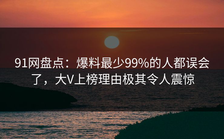 91网盘点:爆料最少99%的人都误会了,大V上榜理由极其令人震惊