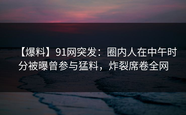 【爆料】91网突发：圈内人在中午时分被曝曾参与猛料，炸裂席卷全网