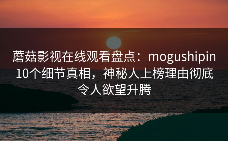 蘑菇影视在线观看盘点：mogushipin10个细节真相，神秘人上榜理由彻底令人欲望升腾