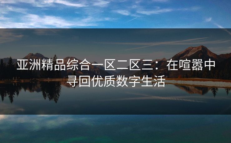 亚洲精品综合一区二区三：在喧嚣中寻回优质数字生活
