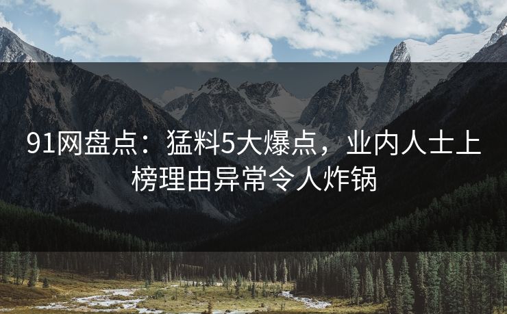 91网盘点：猛料5大爆点，业内人士上榜理由异常令人炸锅