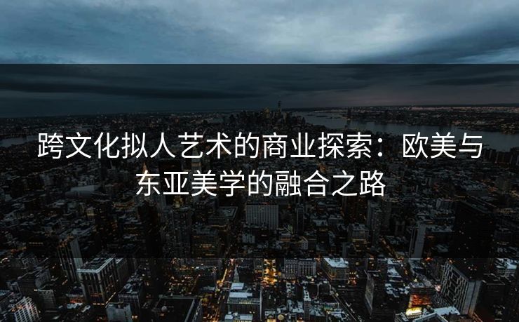 跨文化拟人艺术的商业探索：欧美与东亚美学的融合之路