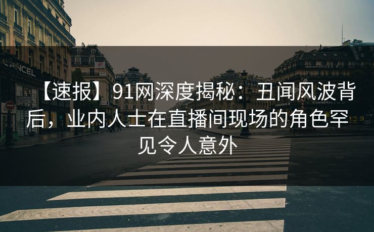 【速报】91网深度揭秘:丑闻风波背后,业内人士在直播间现场的角色罕见令人意外