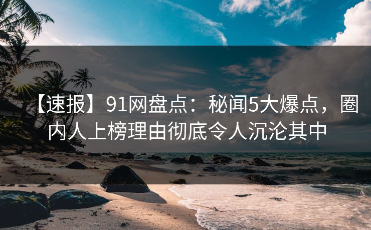 【速报】91网盘点:秘闻5大爆点,圈内人上榜理由彻底令人沉沦其中
