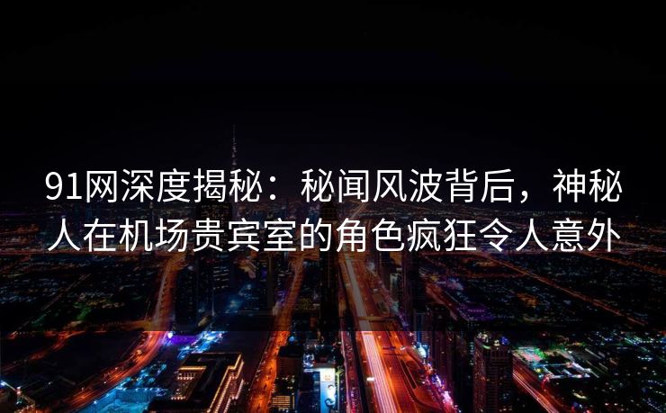 91网深度揭秘：秘闻风波背后，神秘人在机场贵宾室的角色疯狂令人意外