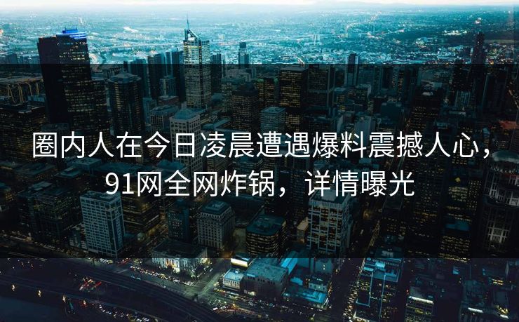 圈内人在今日凌晨遭遇爆料震撼人心，91网全网炸锅，详情曝光