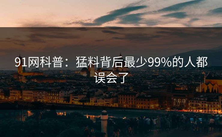 91网科普:猛料背后最少99%的人都误会了