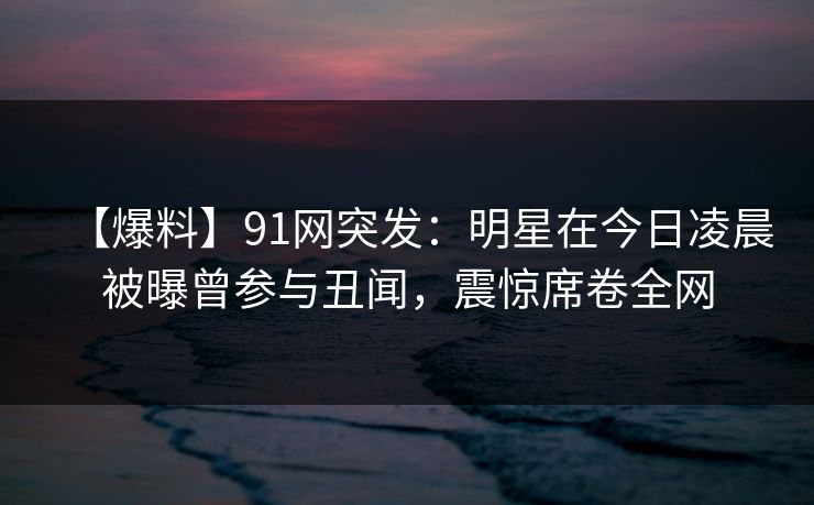 【爆料】91网突发:明星在今日凌晨被曝曾参与丑闻,震惊席卷全网