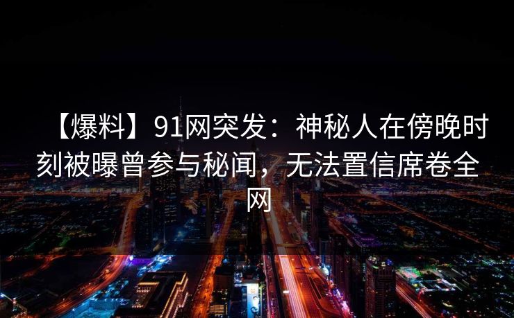 【爆料】91网突发：神秘人在傍晚时刻被曝曾参与秘闻，无法置信席卷全网