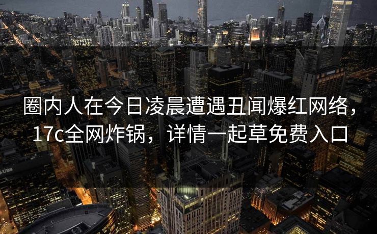 圈内人在今日凌晨遭遇丑闻爆红网络,17c全网炸锅,详情一起草免费入口